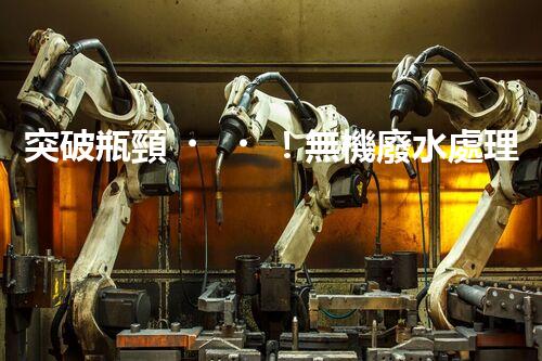 突破瓶頸！無機廢水處理新路徑探索與未來展望？